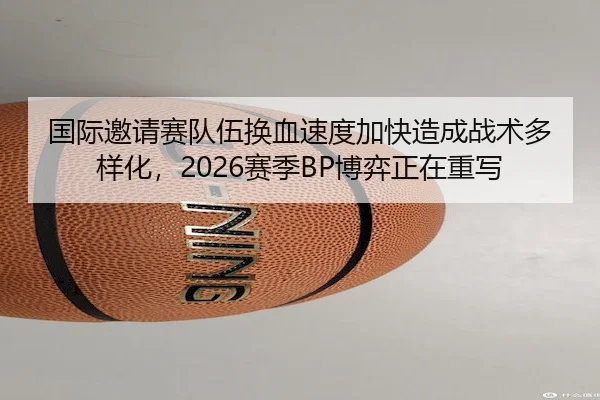 国际邀请赛队伍换血速度加快造成战术多样化，2026赛季BP博弈正在重写