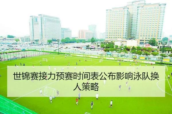 世锦赛接力预赛时间表公布影响泳队换人策略（AYX）